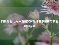 网易足彩比分360直播实时足球赛事解析与精彩瞬间回顾