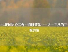 7m足球比分二合一旧版繁体一一人一三八的三晚的哦
