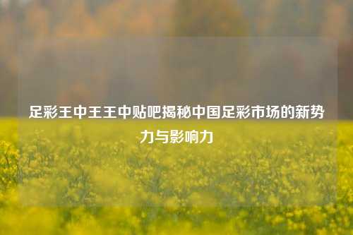足彩王中王王中贴吧揭秘中国足彩市场的新势力与影响力