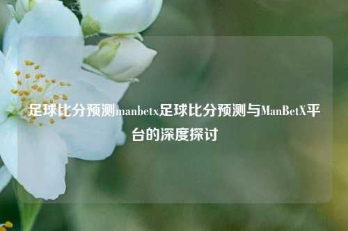 足球比分预测manbetx足球比分预测与ManBetX平台的深度探讨