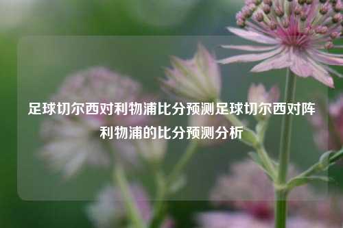 足球切尔西对利物浦比分预测足球切尔西对阵利物浦的比分预测分析