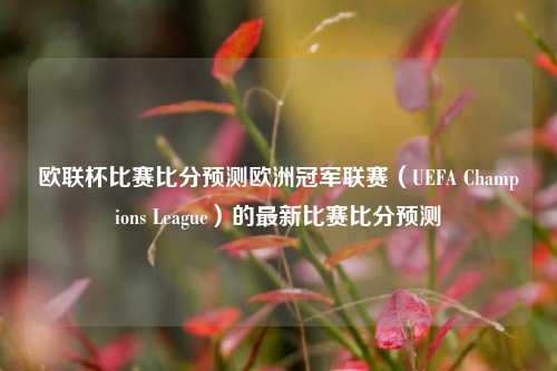 欧联杯比赛比分预测欧洲冠军联赛（UEFA Champions League）的最新比赛比分预测