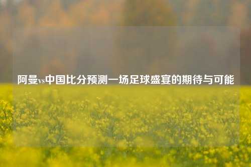 阿曼vs中国比分预测一场足球盛宴的期待与可能