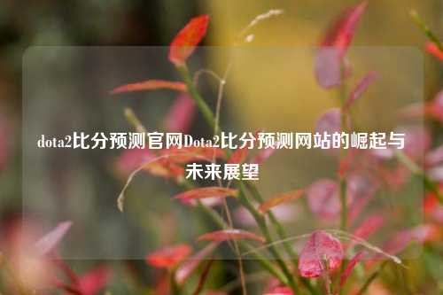 dota2比分预测官网Dota2比分预测网站的崛起与未来展望