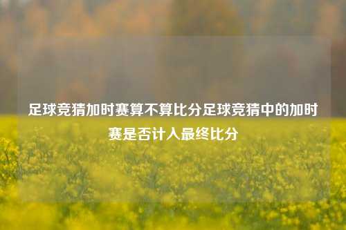 足球竞猜加时赛算不算比分足球竞猜中的加时赛是否计入最终比分