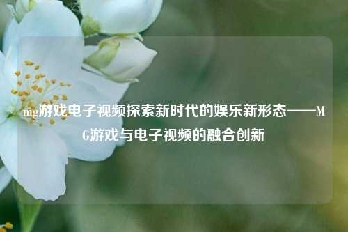 mg游戏电子视频探索新时代的娱乐新形态——MG游戏与电子视频的融合创新