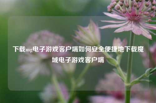下载mg电子游戏客户端如何安全便捷地下载魔域电子游戏客户端