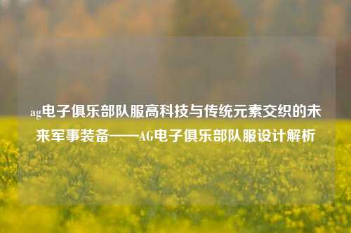 ag电子俱乐部队服高科技与传统元素交织的未来军事装备——AG电子俱乐部队服设计解析